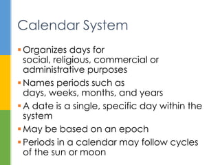  Organizes days for social, religious,
commercial or administrative purposes
 Names periods like days, weeks, months,
and years
 Periods may follow cycles of the sun or
moon
 A date is a specific day in the system
 May be based on an epoch
Calendar System
 