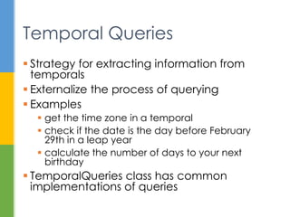 Class or Enum Year Month Day Hours Minutes Nanos
Zone
Offset
Zone
ID toString Output
Instant ✓ 2013-08-20T15:16:26.355Z
LocalDate ✓ ✓ ✓ 2013-08-20
LocalDateTime ✓ ✓ ✓ ✓ ✓ ✓ 2013-08-20T08:16:26.937
ZonedDateTime ✓ ✓ ✓ ✓ ✓ ✓ ✓ ✓ 2013-08-21T00:16:26.941+09:00[Asia/Tokyo]
LocalTime ✓ ✓ ✓ 08:16:26.943
MonthDay ✓ ✓ --08-20
Year ✓ 2013
YearMonth ✓ ✓ 2013-08
Month ✓ AUGUST
OffsetDateTime ✓ ✓ ✓ ✓ ✓ ✓ ✓ 2013-08-20T08:16:26.954-07:00
OffsetTime ✓ ✓ ✓ ✓ 08:16:26.957-07:00
Duration ✓ PT20H
Period ✓ ✓ ✓ P10D
Commonly Used Classes
http://docs.oracle.com/javase/tutorial/datetime/iso/overview.html
 