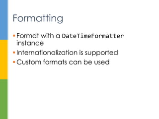  Strategy for extracting information from
temporals
 Externalize the process of querying
 Examples
 get the time zone in a temporal
 check if date is February 29 in a leap year
 calculate days until your next birthday
 TemporalQueries class has
implementations of common queries
Temporal Queries
 