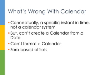 System.out.println(new
GregorianCalendar(12, 12, 12));
Revisited Examples
java.util.GregorianCalendar[time=?,areFieldsSet=false,areA
llFieldsSet=false,lenient=true,zone=sun.util.calendar.Zone
Info[id="America/New_York",offset=-
18000000,dstSavings=3600000,useDaylight=true,transitions=2
35,lastRule=java.util.Simpletime
zone[id=America/New_York,offset=-
18000000,dstSavings=3600000,useDaylight=true,startYear=0,s
tartMode=3,startMonth=2,startDay=8,startDayOfWeek=1,startT
ime=7200000,startTimeMode=0,endMode=3,endMonth=10,endDay=1
,endDayOfWeek=1,endTime=7200000,endTimeMode=0]],firstDayOf
Week=1,minimalDaysInFirstWeek=1,ERA=?,YEAR=12,MONTH=12,WEE
K_OF_YEAR=?,WEEK_OF_MONTH=?,DAY_OF_MONTH=12,DAY_OF_YEAR=?,
DAY_OF_WEEK=?,DAY_OF_WEEK_IN_MONTH=?,AM_PM=0,HOUR=0,HOUR_O
F_DAY=0,MINUTE=0,SECOND=0,MILLISECOND=?,ZONE_OFFSET=?,DST_
OFFSET=?]
 