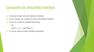 Conclusion for functional Interface
 It should contain only one abstract method.
 It can contain any number of static and default method.
 It acts as a type for lambda expression.
Ex :
Interf i = () -> sop(“hello”);
 It can be used to invoke lambda expression.
 