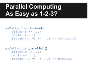 Parallel Computing
As Easy as 1-2-3?

myCollection.stream()
   .filter(x -> ...)
   .map(x -> ...)
   .reduce((x, y) -> ...) // sequential


myCollection.parallel()
   .filter(x -> ...)
   .map(x -> ...)
   .reduce((x, y) -> ...) // parallel
 