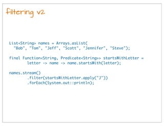 filtering v2
List<String> names = Arrays.asList(
"Bob", "Tom", "Jeff", "Scott", "Jennifer", "Steve");
final Function<String, Predicate<String>> startsWithLetter =
letter -> name -> name.startsWith(letter);
names.stream()
.filter(startsWithLetter.apply("J"))
.forEach(System.out::println);
 