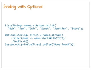 finding with Optional
List<String> names = Arrays.asList(
"Bob", "Tom", "Jeff", "Scott", "Jennifer", "Steve");
Optional<String> firstS = names.stream()
.filter(name -> name.startsWith("S"))
.findFirst();
System.out.println(firstS.orElse("None found"));
 