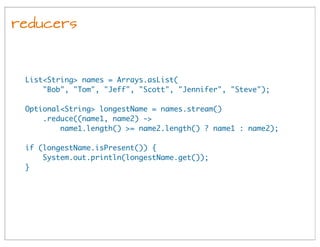 reducers
List<String> names = Arrays.asList(
"Bob", "Tom", "Jeff", "Scott", "Jennifer", "Steve");
Optional<String> longestName = names.stream()
.reduce((name1, name2) ->
name1.length() >= name2.length() ? name1 : name2);
if (longestName.isPresent()) {
System.out.println(longestName.get());
}
 