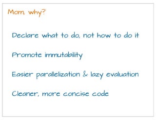 Mom, why?
Promote immutability
Declare what to do, not how to do it
Easier parallelization & lazy evaluation
Cleaner, more concise code
 