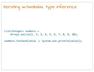 iterating w/lambdas, type inference
List<Integer> numbers =
Arrays.asList(1, 2, 3, 4, 5, 6, 7, 8, 9, 10);
numbers.forEach(value -> System.out.println(value));
 