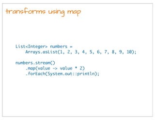 transforms using map
List<Integer> numbers =
Arrays.asList(1, 2, 3, 4, 5, 6, 7, 8, 9, 10);
numbers.stream()
.map(value -> value * 2)
.forEach(System.out::println);
 