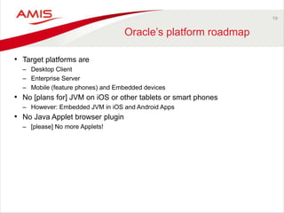 19
Oracle‟s platform roadmap
• Target platforms are
– Desktop Client
– Enterprise Server
– Mobile (feature phones) and Embedded devices
• No [plans for] JVM on iOS or other tablets or smart phones
– However: Embedded JVM in iOS and Android Apps
• No Java Applet browser plugin
– [please] No more Applets!
 