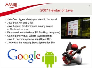 7
2007 Heyday of Java
• JavaOne biggest developer event in the world
• Java both Hot and Cool!
• Java headed for dominance on any device
– Mobile options open
• FX revolution started (=> TV, Blu-Ray, designers)
• Gaming and Virtual Worlds (Wonderland)
• Java to become open source (OpenJDK)
• JAVA was the Nasdaq Stock Symbol for Sun
 