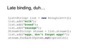 Late binding, duh…
List<String> list = new ArrayList<>();
list.add("milk");
list.add("bread");
list.add("sausage");
Stream<String> stream = list.stream();
list.add("eggs, don’t forget eggs!");
stream.forEach(System.out::println);
 