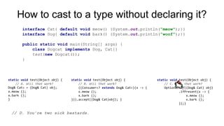 How to cast to a type without declaring it?
static void test(Object obj) {
// A. Will that work?
Dog& Catx = (Dog& Cat) obj;
x.meow ();
x.bark ();
}
static void test(Object obj) {
// B. Will that work?
((Consumer<? extends Dog& Cat>)(x -> {
x.meow ();
x.bark ();
})).accept((Dog& Cat)obj); }
static void test(Object obj) {
// C. Will that work?
Optional.of((Dog& Cat) obj)
.ifPresent(x -> {
x.meow ();
x.bark ();
});}
// D. You’re two sick bastards.
interface Cat{ default void meow() {System.out.println(”meow");}}
interface Dog{ default void bark() {System.out.println(”woof");}}
public static void main(String[] args) {
class Dogcat implements Dog, Cat{}
test(new Dogcat());
}
 