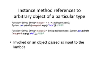 Instance	
  method	
  references	
  to	
  
arbitrary	
  object	
  of	
  a	
  parAcular	
  type	
  
Function<String, String> mapper1 = x -> x.toUpperCase();
System.out.println(mapper1.apply("abc")); // ABC
Function<String, String> mapper2 = String::toUpperCase; System.out.println
(mapper2.apply("def")); // DEF
•  Invoked	
  on	
  an	
  object	
  passed	
  as	
  input	
  to	
  the	
  
lambda	
  	
  
 
