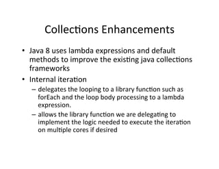 CollecAons	
  Enhancements	
  
•  Java	
  8	
  uses	
  lambda	
  expressions	
  and	
  default	
  
methods	
  to	
  improve	
  the	
  exisAng	
  java	
  collecAons	
  
frameworks	
  	
  
•  Internal	
  iteraAon	
  
–  delegates	
  the	
  looping	
  to	
  a	
  library	
  funcAon	
  such	
  as	
  
forEach	
  and	
  the	
  loop	
  body	
  processing	
  to	
  a	
  lambda	
  
expression.	
  
–  allows	
  the	
  library	
  funcAon	
  we	
  are	
  delegaAng	
  to	
  
implement	
  the	
  logic	
  needed	
  to	
  execute	
  the	
  iteraAon	
  
on	
  mulAple	
  cores	
  if	
  desired	
  	
  
 