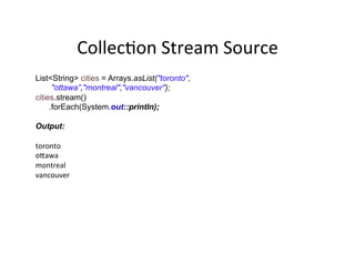 CollecAon	
  Stream	
  Source	
  
List<String> cities = Arrays.asList("toronto",
"ottawa”,"montreal","vancouver");
cities.stream()
.forEach(System.out::println);
Output:
toronto	
  
odawa	
  
montreal	
  
vancouver	
  
 