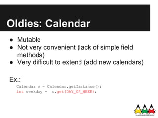 Oldies: Calendar
● Mutable
● Not very convenient (lack of simple field
  methods)
● Very difficult to extend (add new calendars)

Ex.:
  Calendar c = Calendar.getInstance();
  int weekday = c.get(DAY_OF_WEEK);
 