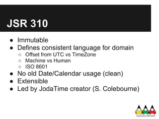 JSR 310
● Immutable
● Defines consistent language for domain
  ○ Offset from UTC vs TimeZone
  ○ Machine vs Human
  ○ ISO 8601
● No old Date/Calendar usage (clean)
● Extensible
● Led by JodaTime creator (S. Colebourne)
 