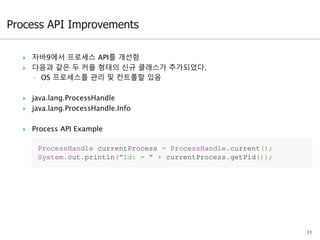  자바9에서 프로세스 API를 개선함
 다음과 같은 두 커플 형태의 신규 클래스가 추가되었다.
◦ OS 프로세스를 관리 및 컨트롤할 있음
 java.lang.ProcessHandle
 java.lang.ProcessHandle.Info
 Process API Example
11
ProcessHandle currentProcess = ProcessHandle.current();
System.out.println("Id: = " + currentProcess.getPid());
 