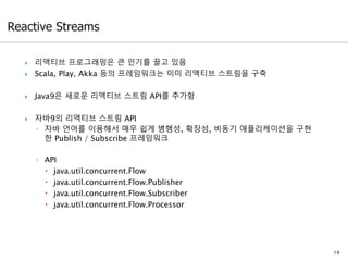  리액티브 프로그래밍은 큰 인기를 끌고 있음
 Scala, Play, Akka 등의 프레임워크는 이미 리액티브 스트림을 구축
 Java9은 새로운 리액티브 스트림 API를 추가함
 자바9의 리액티브 스트림 API
◦ 자바 언어를 이용해서 매우 쉽게 병행성, 확장성, 비동기 애플리케이션을 구현
한 Publish / Subscribe 프레임워크
◦ API
 java.util.concurrent.Flow
 java.util.concurrent.Flow.Publisher
 java.util.concurrent.Flow.Subscriber
 java.util.concurrent.Flow.Processor
14
 