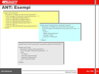 Java Advanced Bari, 2002 43 
Antonio Furone 
ANT: Esempi 
<target name="prepare" 
description="Creates the build and dist directories" > 
<echo message="Creating the required directories...." /> 
<mkdir dir="${build}/client/${example}" /> 
<mkdir dir="${build}/server/${example}" /> 
<mkdir dir="${build}/shared/${example}" /> 
<mkdir dir="${build}/wsdeploy-generated" /> 
<mkdir dir="dist" /> 
<mkdir dir="${build}/WEB-INF/classes/${example}" /> 
</target> 
<target name="compile-server" depends="prepare" 
description="Compiles the server-side source code"> 
<echo message="Compiling the server-side source code...."/> 
<javac 
srcdir="." 
destdir="${build}/shared" 
includes="*.java" 
excludes="*Client.java" 
/> 
</target> 
<taskdef name="start" classname="org.apache.catalina.ant.StartTask" /> 
… 
<target name="start" 
description="Starts a Web application"> 
<echo message="Starting the application...."/> 
<start 
url="${url}" 
username="${username}" 
password="${password}" 
path="/${context-path}" 
/> 
</target> 
 
