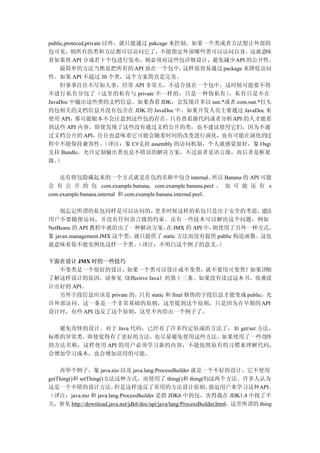 public,proteced,private 以外，就只能通过 pakcage 来控制。如果一个类或者方法想让外部的
包可见，则所有的类和方法都可以访问它了，不能指定外部哪些类可以访问自身。这就意味
着如果将 API 分成若干个包进行发布，则必须对这些包详细设计，避免减少 API 的公开性。
     最简单的方法当然是把所有的 API 放在一个包中，                这样很容易通过 package 来降低访问
性。如果 API 不超过 30 个类，这个方案简直是完美。
     但事事往往不尽如人事，经常 API 非常大，不适合放在一个包中。这时候可能要不得
不进行私有分包了（这里的私有与 private 不一样的，只是一种伪私有）                   ，私有只是不在
JavaDoc 中输出这些类的文档信息。如果查看 JDK，会发现许多以 sun.*或者 com.sun.*打头
的包相关的文档信息并没有包含在 JDK 的 JavaDoc 中。如果开发人员主要通过 JavaDoc 来
使用 API，     那可能根本不会注意到这些包的存在，             只有查看源代码或者分析API 的人才能看
到这些 API 内容。即使发现了这些没有通过文档公开的类，也不建议使用它们，因为不通
过文档公开的 API，往往也意味着它可能会随着时间的改变进行演化，也有可能在演化的过
程中不能保持兼容性。              （译注：象 C#支持 assembly 的访问机制，个人就感觉很好，象 Osgi
支持 Bundle，允许定制输出类也是不错误的解决方案，不过前者是语言级，而后者是框架
级。 ）

    还有将包隐藏起来的一个方式就是在包的名称中包含 internal。                           所以 Banana 的 API 可能
会 有 公 开 的 包 com.example.banana, com.example.banana.peel ， 也 可 能 还 有 s
com.example.banana.internal 和 com.example.banana.internal.peel。

    别忘记所谓的私包同样是可以访问的，          更多时候这样的私包只是出于安全的考虑， 议        建
用户不要随便访问，并没有任何语言级的约束。还有一些技术可以解决这个问题，例如
NetBeans 的 API 教程中就给出了一种解决方案。 JMX 的 API 中，
                                   在          则使用了另外一种方式。
象 javax.management.JMX 这个类，就只提供了 static 方法而没有提供 public 构造函数。这也
就意味着你不能实例化这样一个类。           （译注：不明白这个例子的意义。      ）

下面在设计 JMX 时的一些技巧
  不变类是一个很好的设计，如果一个类可以设计成不变类，就不要用可变类！如果详细
了解这样设计的原因，请参见《Effective Java》的第十三条。如果没有读过这本书，很难设
计出好的 API。
  另外字段信息应该是 private 的，只有 static 和 final 修饰的字段信息才能变成 public，允
许外部访问。这一条是一个非常基础的原则，这里提到这个原则，只是因为在早期的 API
设计时，有些 API 违反了这个原则，这里不再给出一个例子了。

  避免奇怪的设计。对于 Java 代码，已经有了许多约定俗成的方法了，如 get/set 方法，
标准的异常类。即使觉得有了更好的方法，也尽量避免使用这些方法。如果使用了一些奇怪
的方法名称，这样使用 API 的用户必须学习新的内容，不能按照原有的习惯来理解代码，
会增加学习成本，也会增加误用的可能。

    再举个例子，象 java.nio 以及 java.lang.ProcessBuilder 就是一个不好的设计，它不使用
getThing()和 setThing()方法这种方式，而使用了 thing()和 thing(T)这两个方法。许多人认为
这是一个不错的设计方法，            但是这样违反了常用的方法设计原则，                       强迫用户来学习这种API。
（译注：java.nio 和 java.lang.ProcessBuilder 是指 JDK6 中的包，害得我在 JDK1.4 中找了半
天，参见 http://download.java.net/jdk6/doc/api/java/lang/ProcessBuilder.html，这里所谓的 thing
 