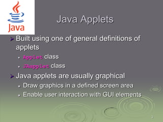 3
Java Applets
 Built using one of general definitions of
applets
 Applet class
 JAapplet class
 Java applets are usually graphical
 Draw graphics in a defined screen area
 Enable user interaction with GUI elements
 