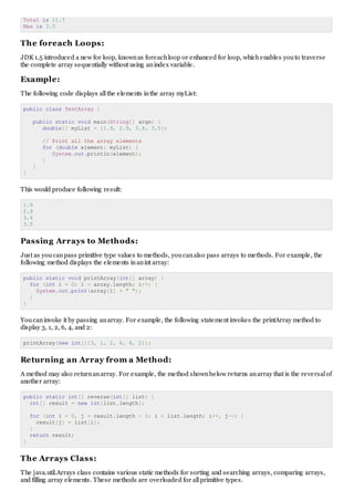 Total is 11.7
Max is 3.5
The foreach Loops:
JDK 1.5 introduced a new for loop, knownas foreachloop or enhanced for loop, whichenables youto traverse
the complete array sequentially without using anindex variable.
Example:
The following code displays allthe elements inthe array myList:
public class TestArray {
public static void main(String[] args) {
double[] myList = {1.9, 2.9, 3.4, 3.5};
// Print all the array elements
for (double element: myList) {
System.out.println(element);
}
}
}
This would produce following result:
1.9
2.9
3.4
3.5
Passing Arrays to Methods:
Just as youcanpass primitive type values to methods, youcanalso pass arrays to methods. For example, the
following method displays the elements inanint array:
public static void printArray(int[] array) {
for (int i = 0; i < array.length; i++) {
System.out.print(array[i] + " ");
}
}
Youcaninvoke it by passing anarray. For example, the following statement invokes the printArray method to
display 3, 1, 2, 6, 4, and 2:
printArray(new int[]{3, 1, 2, 6, 4, 2});
Returning an Array from a Method:
A method may also returnanarray. For example, the method shownbelow returns anarray that is the reversalof
another array:
public static int[] reverse(int[] list) {
int[] result = new int[list.length];
for (int i = 0, j = result.length - 1; i < list.length; i++, j--) {
result[j] = list[i];
}
return result;
}
The Arrays Class:
The java.util.Arrays class contains various static methods for sorting and searching arrays, comparing arrays,
and filling array elements. These methods are overloaded for allprimitive types.
 