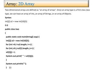 Array: 2D Array
Two-dimensional arrays are defined as "an array of arrays". Since an array type is a first-class Java
type, we can have an array of ints, an array of Strings, or an array of Objects.
Syntax:
int[][] a2 = new int[10][5]
E.G
public class two
{
public static void main(String[] args) {
int[][] a2 = new int[10][5];
for (int i=0; i<a2.length; i++) {
for (int j=0; j<a2[i].length; j++) {
a2[i][j] = i;
System.out.print(" " + a2[i][j]);
}
System.out.println("");
} } }
 