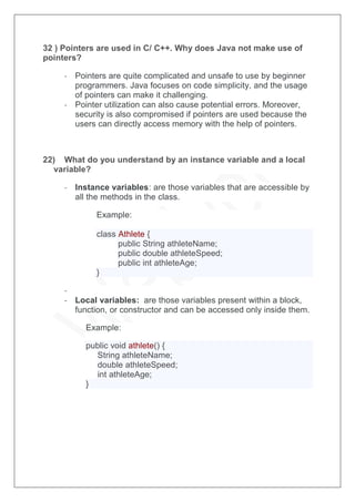 32 ) Pointers are used in C/ C++. Why does Java not make use of
pointers?
- Pointers are quite complicated and unsafe to use by beginner
programmers. Java focuses on code simplicity, and the usage
of pointers can make it challenging.
- Pointer utilization can also cause potential errors. Moreover,
security is also compromised if pointers are used because the
users can directly access memory with the help of pointers.
22) What do you understand by an instance variable and a local
variable?
- Instance variables: are those variables that are accessible by
all the methods in the class.
Example:
class Athlete {
public String athleteName;
public double athleteSpeed;
public int athleteAge;
}
-
- Local variables: are those variables present within a block,
function, or constructor and can be accessed only inside them.
Example:
public void athlete() {
String athleteName;
double athleteSpeed;
int athleteAge;
}
 