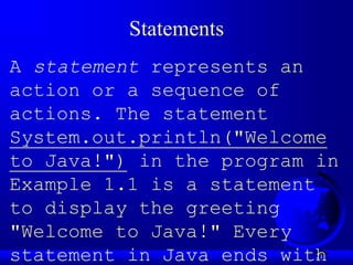 21
Statements
A statement represents an
action or a sequence of
actions. The statement
System.out.println("Welcome
to Java!") in the program in
Example 1.1 is a statement
to display the greeting
"Welcome to Java!" Every
statement in Java ends with
 