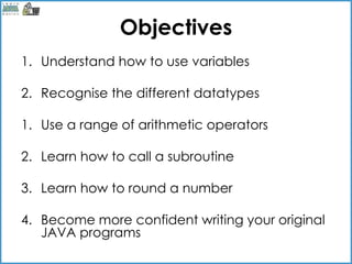Objectives
1. Understand how to use variables

2. Recognise the different datatypes

1. Use a range of arithmetic operators

2. Learn how to call a subroutine

3. Learn how to round a number

4. Become more confident writing your original
   JAVA programs
 