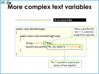 More complex text variables
  1. What will the output be for this code?   Hi, my name is Billy



   public class MoreMessages                           When used like this
   {                                                   the ‘=‘ is called the
                                                      assignment operator
      public static void main(String[] args)
      {
            String myName = “Billy";
            System.out.println("Hi, my name is " + myName);
      }
   }


                                          The ‘+’ symbol is used to join
                                             pieces of text together
 