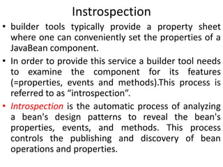 Instrospection
• builder tools typically provide a property sheet
where one can conveniently set the properties of a
JavaBean component.
• In order to provide this service a builder tool needs
to examine the component for its features
(=properties, events and methods).This process is
referred to as “introspection”.
• Introspection is the automatic process of analyzing
a bean's design patterns to reveal the bean's
properties, events, and methods. This process
controls the publishing and discovery of bean
operations and properties.
 