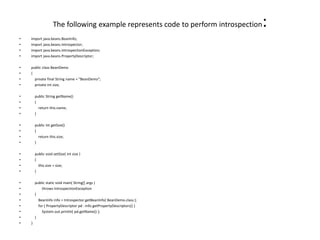 The following example represents code to perform introspection:
• import java.beans.BeanInfo;
• import java.beans.Introspector;
• import java.beans.IntrospectionException;
• import java.beans.PropertyDescriptor;
• public class BeanDemo
• {
• private final String name = "BeanDemo";
• private int size;
• public String getName()
• {
• return this.name;
• }
• public int getSize()
• {
• return this.size;
• }
• public void setSize( int size )
• {
• this.size = size;
• }
• public static void main( String[] args )
• throws IntrospectionException
• {
• BeanInfo info = Introspector.getBeanInfo( BeanDemo.class );
• for ( PropertyDescriptor pd : info.getPropertyDescriptors() )
• System.out.println( pd.getName() );
• }
• }
 