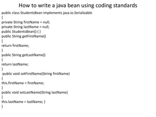How to write a java bean using coding standards
public class StudentsBean implements java.io.Serializable
{
private String firstName = null;
private String lastName = null;
public StudentsBean() { }
public String getFirstName()
{
return firstName;
}
public String getLastName()
{
return lastName;
}
public void setFirstName(String firstName)
{
this.firstName = firstName;
}
public void setLastName(String lastName)
{
this.lastName = lastName; }
}
 