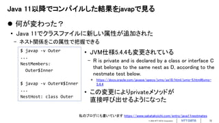 © 2022 NTT DATA Corporation 72
Java 11以降でコンパイルした結果をjavapで見る
 何が変わった？
• Java 11でクラスファイルに新しい属性が追加された
- ネスト関係をこの属性で把握できる
$ javap -v Outer
...
NestMembers:
Outer$Inner
$ javap -v Outer¥$Inner
...
NestHost: class Outer
• JVM仕様5.4.4も変更されている
- R is private and is declared by a class or interface C
that belongs to the same nest as D, according to the
nestmate test below.
* https://docs.oracle.com/javase/specs/jvms/se18/html/jvms-5.html#jvms-
5.4.4
• この変更によりprivateメソッドが
直接呼び出せるようになった
私のブログにも書いています https://www.sakatakoichi.com/entry/java11nestmates
 