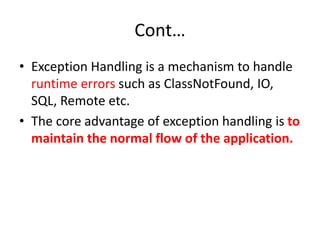Cont…
• Exception Handling is a mechanism to handle
runtime errors such as ClassNotFound, IO,
SQL, Remote etc.
• The core advantage of exception handling is to
maintain the normal flow of the application.
 