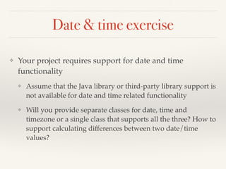 Date & time exercise
❖ Your project requires support for date and time
functionality
❖ Assume that the Java library or third-party library support is
not available for date and time related functionality
❖ Will you provide separate classes for date, time and
timezone or a single class that supports all the three? How to
support calculating differences between two date/time
values?
 
