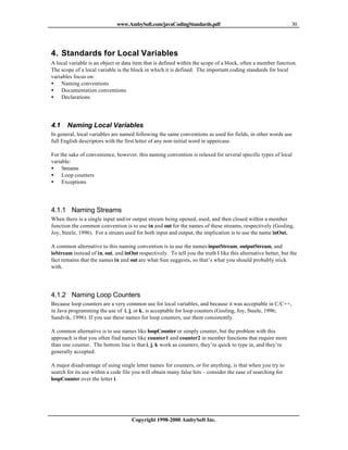 www.AmbySoft.com/javaCodingStandards.pdf                                         30




4. Standards for Local Variables
A local variable is an object or data item that is defined within the scope of a block, often a member function.
The scope of a local variable is the block in which it is defined. The important coding standards for local
variables focus on:
• Naming conventions
• Documentation conventions
• Declarations




4.1    Naming Local Variables
In general, local variables are named following the same conventions as used for fields, in other words use
full English descriptors with the first letter of any non-initial word in uppercase.

For the sake of convenience, however, this naming convention is relaxed for several specific types of local
variable:
• Streams
• Loop counters
• Exceptions




4.1.1 Naming Streams
When there is a single input and/or output stream being opened, used, and then closed within a member
function the common convention is to use in and out for the names of these streams, respectively (Gosling,
Joy, Steele, 1996). For a stream used for both input and output, the implication is to use the name inOut.

A common alternative to this naming convention is to use the names inputStream, outputStream, and
ioStream instead of in, out, and inOut respectively. To tell you the truth I like this alternative better, but the
fact remains that the names in and out are what Sun suggests, so that’s what you should probably stick
with.




4.1.2 Naming Loop Counters
Because loop counters are a very common use for local variables, and because it was acceptable in C/C++,
in Java programming the use of i, j, or k, is acceptable for loop counters (Gosling, Joy, Steele, 1996;
Sandvik, 1996). If you use these names for loop counters, use them consistently.

A common alternative is to use names like loopCounter or simply counter, but the problem with this
approach is that you often find names like counter1 and counter2 in member functions that require more
than one counter. The bottom line is that i, j, k work as counters, they’re quick to type in, and they’re
generally accepted.

A major disadvantage of using single letter names for counters, or for anything, is that when you try to
search for its use within a code file you will obtain many false hits – consider the ease of searching for
loopCounter over the letter i.




                                     Copyright 1998-2000 AmbySoft Inc.
 