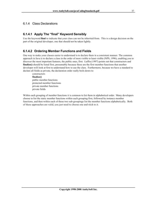 www.AmbySoft.com/javaCodingStandards.pdf                                        37




6.1.4 Class Declarations


6.1.4.1 Apply The “final” Keyword Sensibly
Use the keyword final to indicate that your class can not be inherited from. This is a design decision on the
part of the original developer, one that should not be taken lightly.


6.1.4.2 Ordering Member Functions and Fields
One way to make your classes easier to understand is to declare them in a consistent manner. The common
approach in Java is to declare a class in the order of most visible to least visible (NPS, 1996), enabling you to
discover the most important features, the public ones, first. Laffra (1997) points out that constructors and
finalize() should be listed first, presumably because these are the first member functions that another
developer will look at first to understand how to use the class. Furthermore, because we have a standard to
declare all fields as private, the declaration order really boils down to:
          constructors
          finalize()
          public member functions
          protected member functions
          private member functions
          private fields

Within each grouping of member functions it is common to list them in alphabetical order. Many developers
choose to list the static member functions within each grouping first, followed by instance member
functions, and then within each of these two sub-groupings list the member functions alphabetically. Both
of these approaches are valid, you just need to choose one and stick to it.




                                     Copyright 1998-2000 AmbySoft Inc.
 