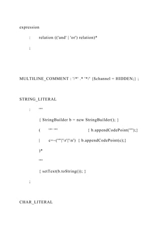 expression
: relation (('and' | 'or') relation)*
;
MULTILINE_COMMENT : '/*' .* '*/' {$channel = HIDDEN;} ;
STRING_LITERAL
: '"'
{ StringBuilder b = new StringBuilder(); }
( '"' '"' { b.appendCodePoint('"');}
| c=~('"'|'r'|'n') { b.appendCodePoint(c);}
)*
'"'
{ setText(b.toString()); }
;
CHAR_LITERAL
 