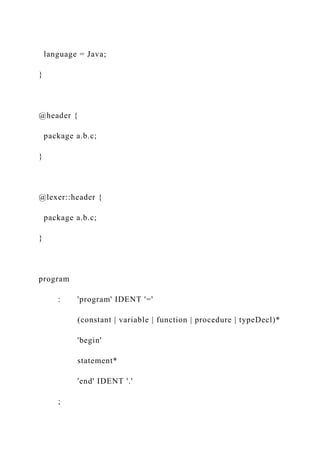 language = Java;
}
@header {
package a.b.c;
}
@lexer::header {
package a.b.c;
}
program
: 'program' IDENT '='
(constant | variable | function | procedure | typeDecl)*
'begin'
statement*
'end' IDENT '.'
;
 