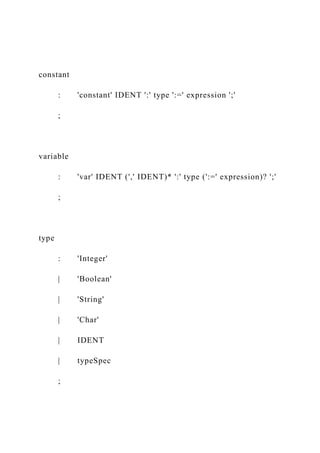 constant
: 'constant' IDENT ':' type ':=' expression ';'
;
variable
: 'var' IDENT (',' IDENT)* ':' type (':=' expression)? ';'
;
type
: 'Integer'
| 'Boolean'
| 'String'
| 'Char'
| IDENT
| typeSpec
;
 