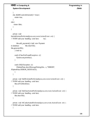 HND in Computing & Programming in
System Development Java
188
}
else if(rdbCcard.isSelected()==true){
return true;
}
else{
return false;
}
}
private void
btnAddActionPerformed(java.awt.event.ActionEvent evt) {
// TODO add your handling code here: try{
this.add_payment();//add new Payment
to database this.clearAll();
this.generateID();
}//end try
catch (ClassNotFoundException e){
System.out.println(e);
}
catch (SQLException e){
JOptionPane.showMessageDialog(this, e, "ERROR",
JOptionPane.ERROR_MESSAGE);
}
}
private void btnOkActionPerformed(java.awt.event.ActionEvent evt) {
// TODO add your handling code here:
this.setVisible(false);
}
private void btnClearActionPerformed(java.awt.event.ActionEvent evt) {
// TODO add your handling code here:
this.clearAll();
}
private void rbCasheActionPerformed(java.awt.event.ActionEvent evt) {
// TODO add your handling code here:
}
 