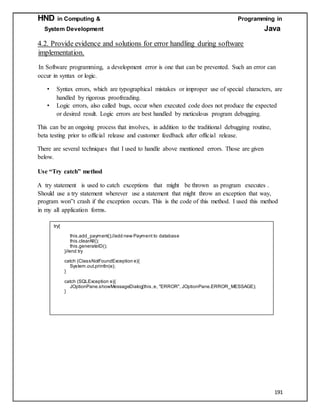 HND in Computing & Programming in
System Development Java
191
4.2. Provide evidence and solutions for error handling during software
implementation.
In Software programming, a development error is one that can be prevented. Such an error can
occur in syntax or logic.
• Syntax errors, which are typographical mistakes or improper use of special characters, are
handled by rigorous proofreading.
• Logic errors, also called bugs, occur when executed code does not produce the expected
or desired result. Logic errors are best handled by meticulous program debugging.
This can be an ongoing process that involves, in addition to the traditional debugging routine,
beta testing prior to official release and customer feedback after official release.
There are several techniques that I used to handle above mentioned errors. Those are given
below.
Use “Try catch” method
Aa try statementa is used to catcha exceptionsa thata mighta be throwna as programa executesa.
Should use a try statement wherevera use a statement that might throw an exception that way,
program won‟t crash if the exception occurs. This is the code of this method. I used this method
in my all application forms.
try{
this.add_payment();//add new Payment to database
this.clearAll();
this.generateID();
//end try}
catch (ClassNotFoundException e){
System.out.println(e);
}
catch (SQLException e){
JOptionPane.showMessageDialog(this,e, "ERROR", JOptionPane.ERROR_MESSAGE);
}
 