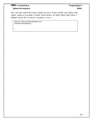 HND in Computing & Programming in
System Development Java
193
This is the third method that I used to handle the errors. In here I disable some buttons when
window appear.as an example in student details interface the delete student detail button is
disabled because this User haven‟t permission to use it.
public void setUserLimitations(boolean prm){
btnDelete.setEnabled(prm);
}
 