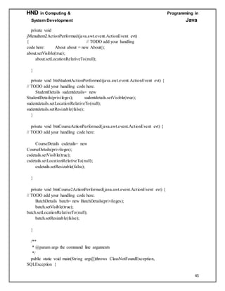 HND in Computing & Programming in
System Development Java
45
private void
jMenuItem2ActionPerformed(java.awt.event.ActionEvent evt)
{ // TODO add your handling
code here: About about = new About();
about.setVisible(true);
about.setLocationRelativeTo(null);
}
private void btnStudentActionPerformed(java.awt.event.ActionEvent evt) {
// TODO add your handling code here:
StudentDetails sudentdetails= new
StudentDetails(privileges); sudentdetails.setVisible(true);
sudentdetails.setLocationRelativeTo(null);
sudentdetails.setResizable(false);
}
private void btnCourseActionPerformed(java.awt.event.ActionEvent evt) {
// TODO add your handling code here:
CourseDetails csdetails= new
CourseDetails(privileges);
csdetails.setVisible(true);
csdetails.setLocationRelativeTo(null);
csdetails.setResizable(false);
}
private void btnCourse2ActionPerformed(java.awt.event.ActionEvent evt) {
// TODO add your handling code here:
BatchDetails batch= new BatchDetails(privileges);
batch.setVisible(true);
batch.setLocationRelativeTo(null);
batch.setResizable(false);
}
/**
* @param args the command line arguments
*/
public static void main(String args[])throws ClassNotFoundException,
SQLException {
 