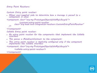 Entry Point Resolvers:
Custom Entry point resolver:
 Allows user-supplied code to determine how a message is passed to a
component in Java. .
<component class=”org.my.PrototypeObjectWithMyLifecycle”>
<custom-entry-point-resolver
class="org.mule.test.integration.resolvers.CustomEntryPointResolver"
/>
</component>
Callable Entry point resolver:
 An entry point resolver for the components that implement the Callable
interface.
 This passes a MuleEventContext to the component.
 This entry point resolver is implicitly configured only if the component
implements the Callable interface.
<component class="org.my.PrototypeObjectWithMyLifecycle">
<callable-entry-point-resolver/>
</component>
 