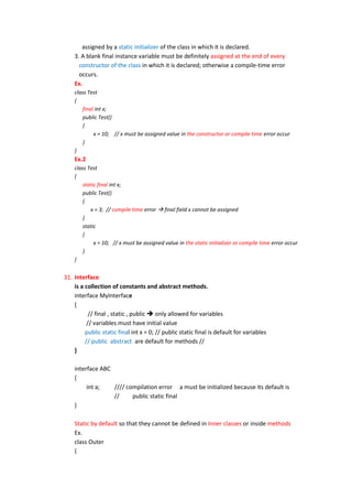 assigned by a static initializer of the class in which it is declared.
    3. A blank final instance variable must be definitely assigned at the end of every
      constructor of the class in which it is declared; otherwise a compile-time error
      occurs.
    Ex.
    class Test
    {
        final int x;
        public Test()
        {
             x = 10; // x must be assigned value in the constructor or compile time error occur
        }
    }
    Ex.2
    class Test
    {
        static final int x;
        public Test()
        {
           x = 3; // compile time error  final field x cannot be assigned
        }
        static
        {
             x = 10; // x must be assigned value in the static initializer or compile time error occur
        }
    }


31. Interface
    is a collection of constants and abstract methods.
    interface MyInterface
    {
           // final , static , public  only allowed for variables
          // variables must have initial value
         public static final int x = 0; // public static final is default for variables
         // public abstract are default for methods //
    }

    interface ABC
    {
         int a;   //// compilation error a must be initialized because its default is
                  //     public static final
    }

    Static by default so that they cannot be defined in Inner classes or inside methods
    Ex.
    class Outer
    {
 