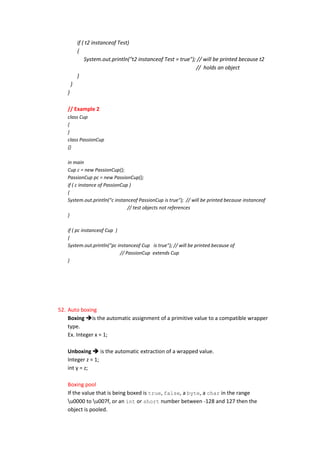 if ( t2 instanceof Test)
           {
               System.out.println("t2 instanceof Test = true"); // will be printed because t2
                                                               // holds an object
           }
       }
   }

   // Example 2
   class Cup
   {
   }
   class PassionCup
   {}

   in main
   Cup c = new PassionCup();
   PassionCup pc = new PassionCup();
   if ( c instance of PassionCup )
   {
   System.out.println("c instanceof PassionCup is true"); // will be printed because instanceof
                                // test objects not references
   }

   if ( pc instanceof Cup )
   {
   System.out.println("pc instanceof Cup is true"); // will be printed because of
                            // PassionCup extends Cup
   }




52. Auto boxing
    Boxing is the automatic assignment of a primitive value to a compatible wrapper
    type.
    Ex. Integer x = 1;

   Unboxing  is the automatic extraction of a wrapped value.
   Integer z = 1;
   int y = z;

   Boxing pool
   If the value that is being boxed is true, false, a byte, a char in the range
   u0000 to u007f, or an int or short number between -128 and 127 then the
   object is pooled.
 